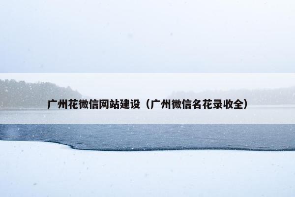 广州花微信网站建设（广州微信名花录收全）