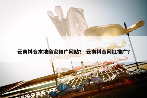 云南抖音本地商家推广网站？ 云南抖音网红推广？