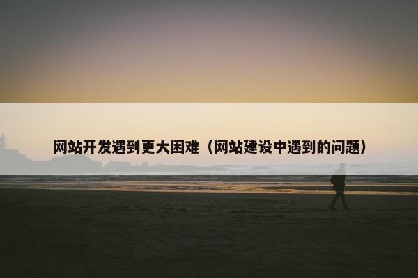 网站开发遇到更大困难（网站建设中遇到的问题）