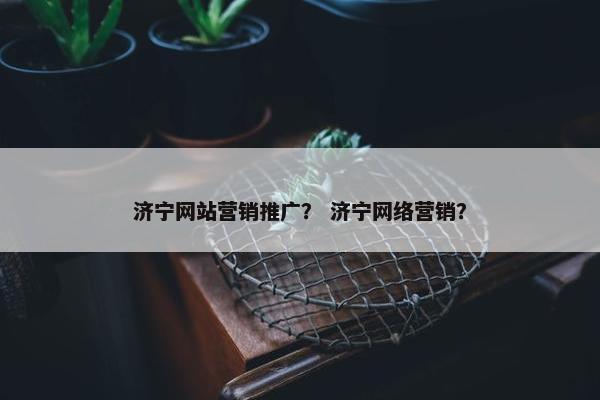 济宁网站营销推广？ 济宁网络营销？