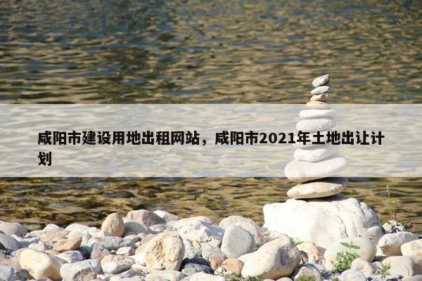咸阳市建设用地出租网站，咸阳市2021年土地出让计划