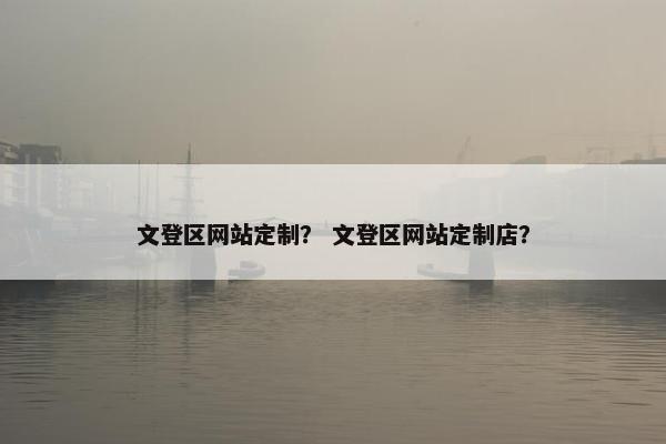 文登区网站定制？ 文登区网站定制店？