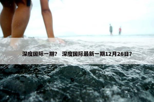 深度国际一期？ 深度国际最新一期12月26日？