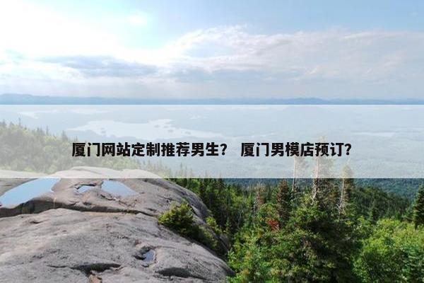 厦门网站定制推荐男生？ 厦门男模店预订？