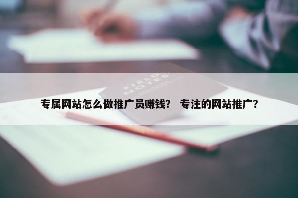 专属网站怎么做推广员赚钱？ 专注的网站推广？