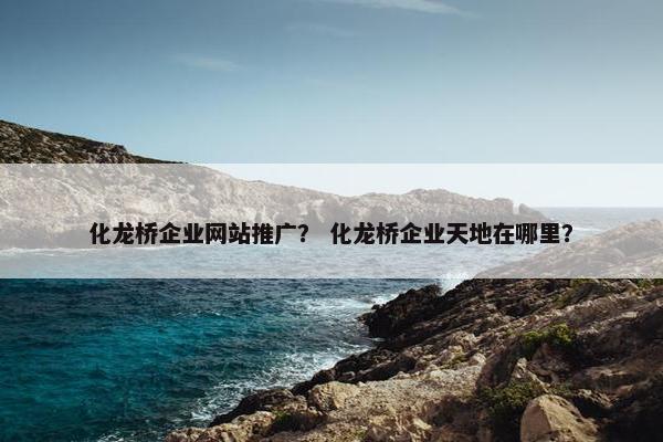 化龙桥企业网站推广？ 化龙桥企业天地在哪里？