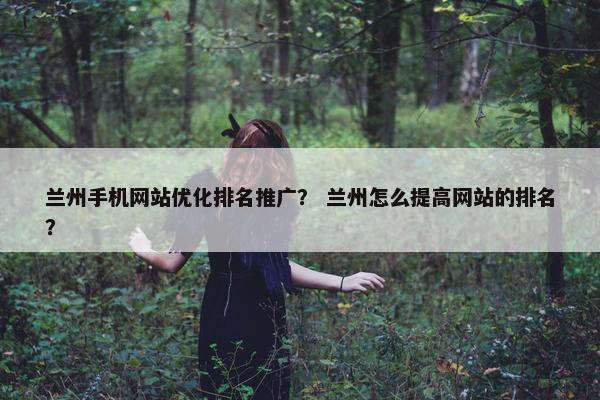 兰州手机网站优化排名推广？ 兰州怎么提高网站的排名？