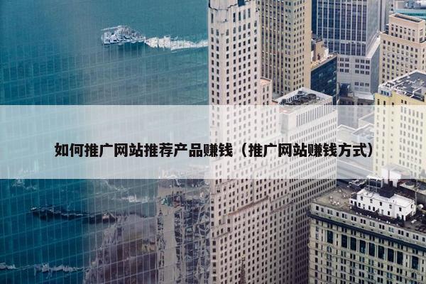 如何推广网站推荐产品赚钱（推广网站赚钱方式）