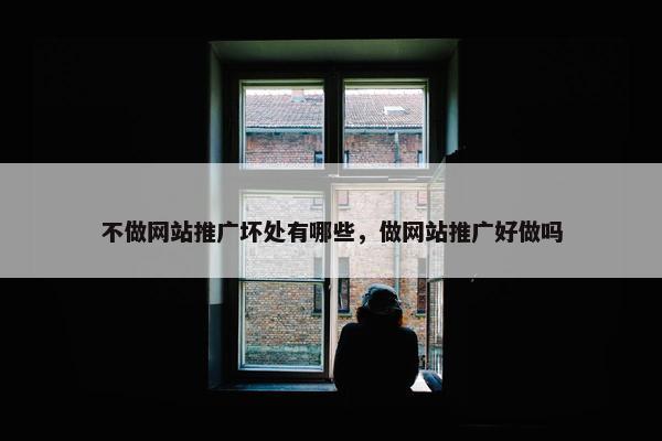 不做网站推广坏处有哪些，做网站推广好做吗