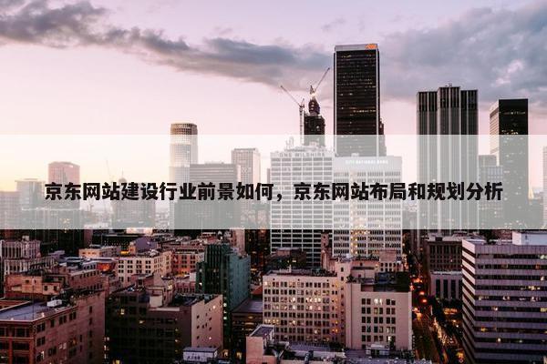 京东网站建设行业前景如何，京东网站布局和规划分析