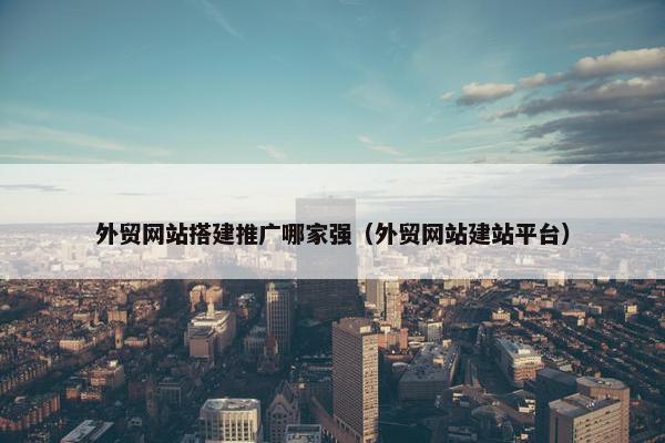 外贸网站搭建推广哪家强（外贸网站建站平台）