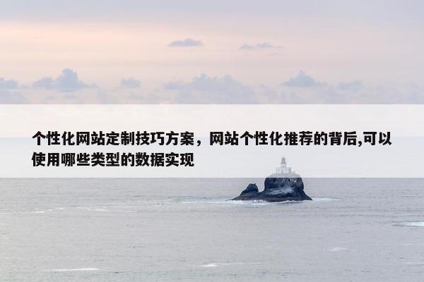个性化网站定制技巧方案，网站个性化推荐的背后,可以使用哪些类型的数据实现
