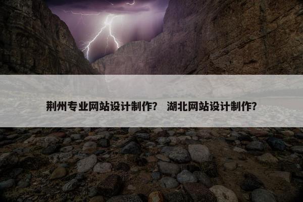 荆州专业网站设计制作？ 湖北网站设计制作？