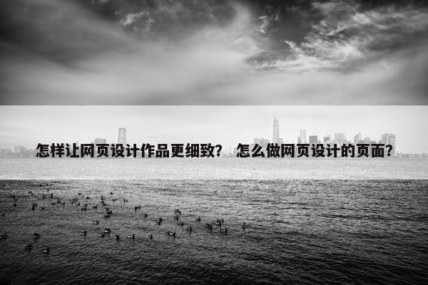 怎样让网页设计作品更细致？ 怎么做网页设计的页面？